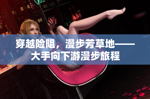 穿越险阻，漫步芳草地——大手向下游漫步旅程