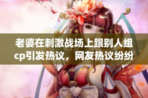 老婆在刺激战场上跟别人组cp引发热议，网友热议纷纷
