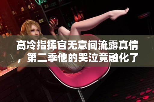 高冷指挥官无意间流露真情，第二季他的哭泣竟融化了我的心