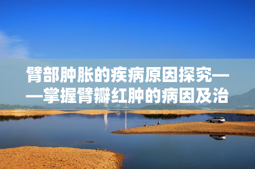 臂部肿胀的疾病原因探究——掌握臂瓣红肿的病因及治疗方法