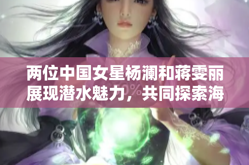两位中国女星杨澜和蒋雯丽展现潜水魅力，共同探索海底奇观
