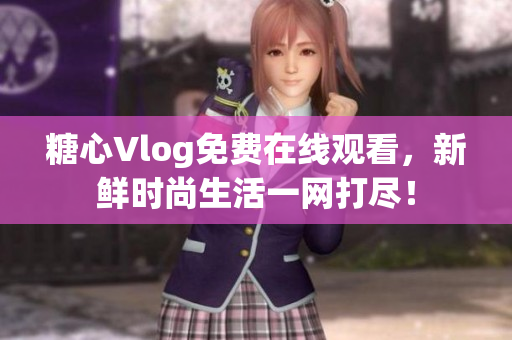 糖心Vlog免费在线观看，新鲜时尚生活一网打尽！