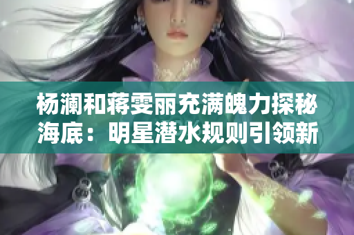 杨澜和蒋雯丽充满魄力探秘海底：明星潜水规则引领新时尚