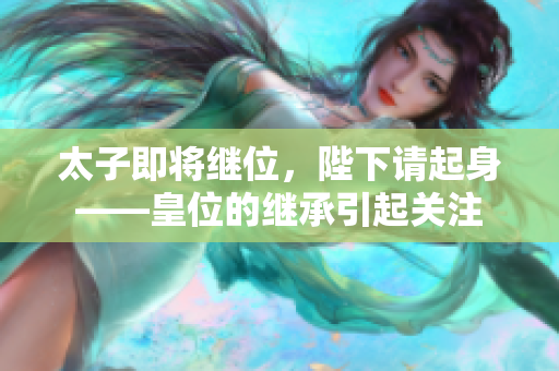 太子即将继位，陛下请起身——皇位的继承引起关注