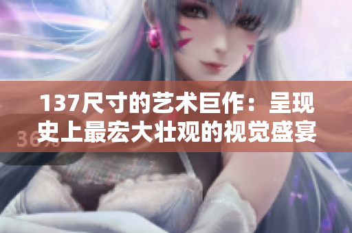 137尺寸的艺术巨作：呈现史上最宏大壮观的视觉盛宴！