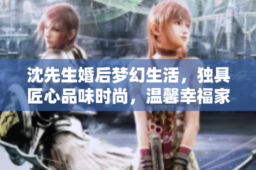 沈先生婚后梦幻生活，独具匠心品味时尚，温馨幸福家庭生活实录