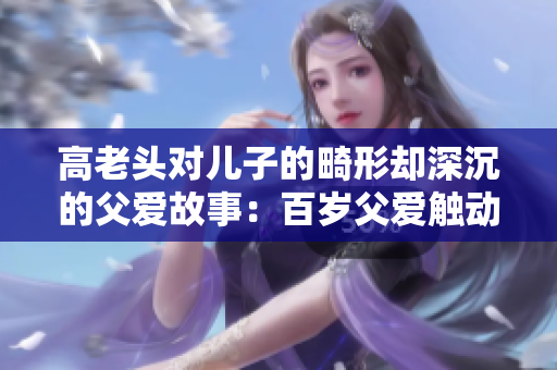 高老头对儿子的畸形却深沉的父爱故事：百岁父爱触动心灵